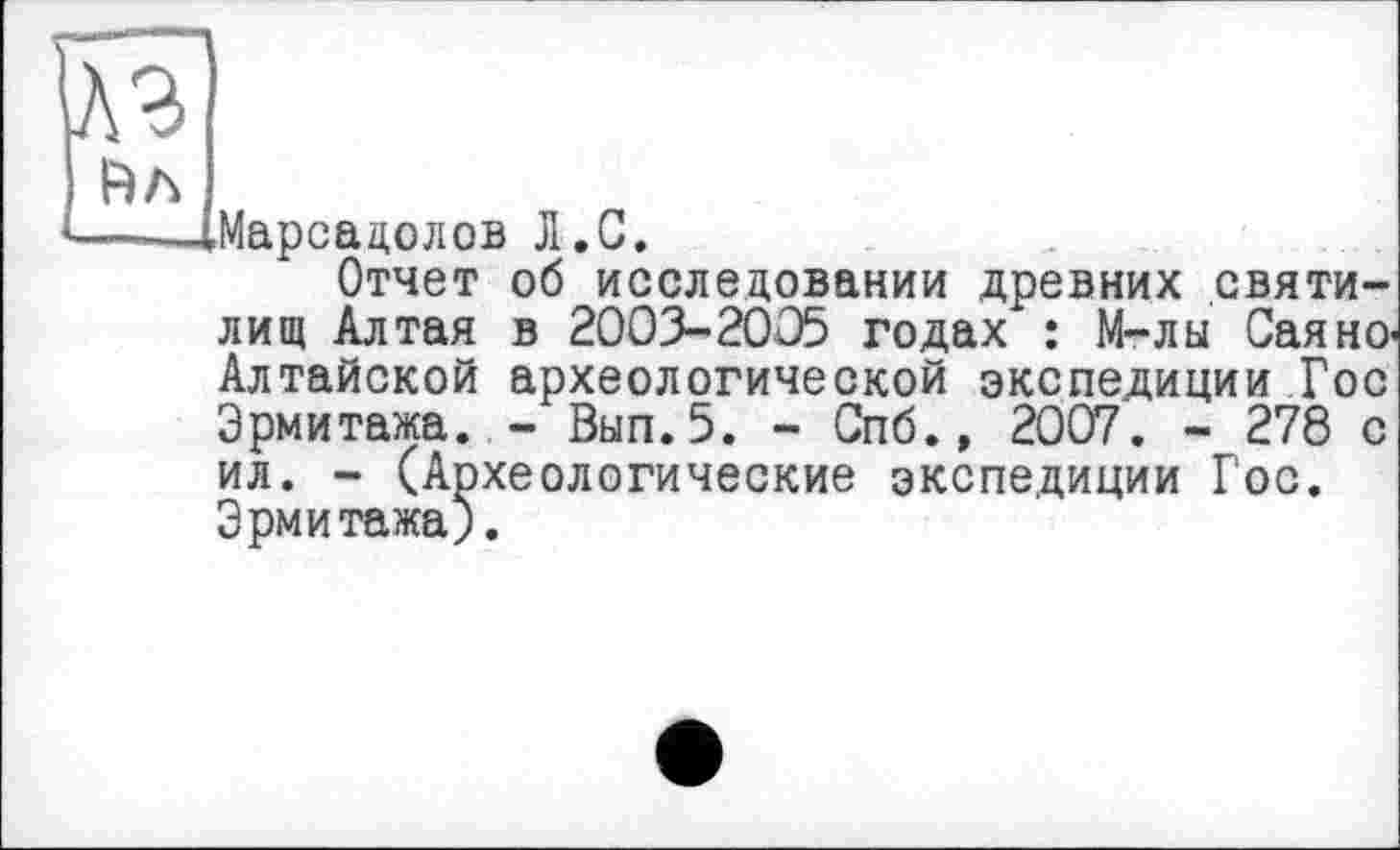 ﻿вл
Марсадолов Л.С.
Отчет об исследовании древних святилищ Алтая в 2003-2005 годах : М-лы СаянО' Алтайской археологической экспедиции Гос Эрмитажа. - Вып.5. - Спб.» 2007. - 278 с ил. - (Археологические экспедиции Гос. Эрмитажа).